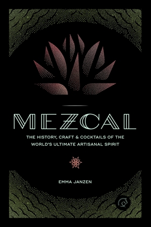 Mezcal The History, Craft & Cocktails of the World’s Ultimate Artisanal Spirit